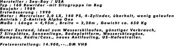 Hersteller : Sea-Ray / USA
Typ : 160 Bowrider -mit Sitzgruppe im Bug
Baujahr : 1989
Erstw�sserung : 1990
Motor : Mercruiser 3,0 LX, 140 PS, 4-Zylinder, �berholt, wenig gelaufen
Antrieb : Z-Antrieb Alpha One
Ma�e : L�nge = 4,95m , Breite = 2,20m , Gewicht ca. 650 Kg

Guter Zustand, ideal zum Wasserskilaufen, g�nstiger Verbrauch,
7 Sitzpl�tze, Sonnenliege, Badeplattform, Wasserskizug�se, 
Kompass, Radio/Cass., neues Antifouling, US-Hafentrailer.

Preisvorstellung: 14.900,--..DM VHB
