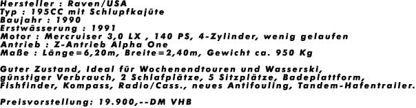 Hersteller : Raven/USA
Typ : 195CC mit Schlupfkaj�te
Baujahr : 1990
Erstw�sserung : 1991
Motor : Mercruiser 3,0 LX , 140 PS, 4-Zylinder, wenig gelaufen
Antrieb : Z-Antrieb Alpha One
Ma�e : L�nge=6,20m, Breite=2,40m, Gewicht ca. 950 Kg

Guter Zustand, Ideal f�r Wochenendtouren und Wasserski, 
g�nstiger Verbrauch, 2 Schlafpl�tze, 5 Sitzpl�tze, Badeplattform,
Fishfinder, Kompass, Radio/Cass., neues Antifouling, Tandem-Hafentrailer.

Preisvorstellung: 19.900,--DM VHB
