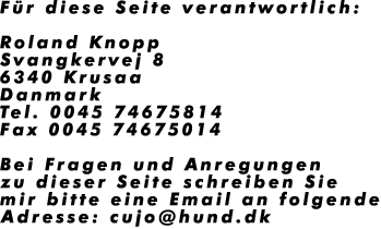 F�r diese Seite verantwortlich:

Roland Knopp
Svangkervej 8
6340 Krusaa
Danmark
Tel. 0045 74675814
Fax 0045 74675014

Bei Fragen und Anregungen
zu dieser Seite schreiben Sie
mir bitte eine Email an folgende
Adresse: cujo@hund.dk
