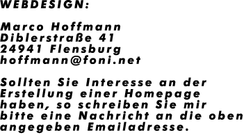 WEBDESIGN:

Marco Hoffmann
Diblerstra�e 41
24941 Flensburg
hoffmann@foni.net

Sollten Sie Interesse an der 
Erstellung einer Homepage
haben, so schreiben Sie mir
bitte eine Nachricht an die oben
angegeben Emailadresse.